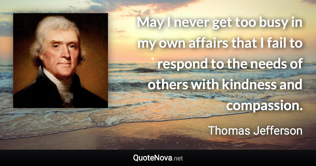 May I never get too busy in my own affairs that I fail to respond to the needs of others with kindness and compassion. - Thomas Jefferson quote