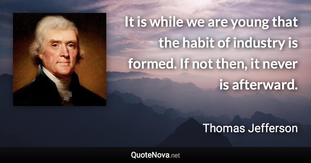 It is while we are young that the habit of industry is formed. If not then, it never is afterward. - Thomas Jefferson quote