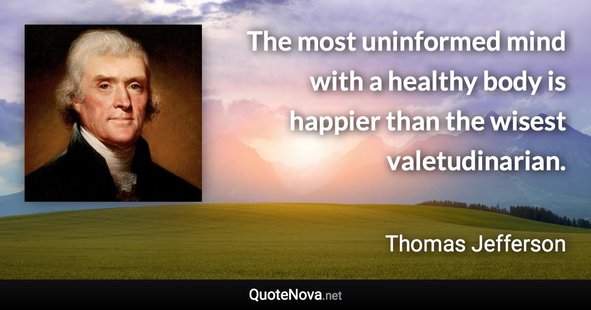 The most uninformed mind with a healthy body is happier than the wisest valetudinarian. - Thomas Jefferson quote