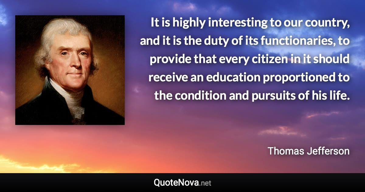 It is highly interesting to our country, and it is the duty of its functionaries, to provide that every citizen in it should receive an education proportioned to the condition and pursuits of his life. - Thomas Jefferson quote