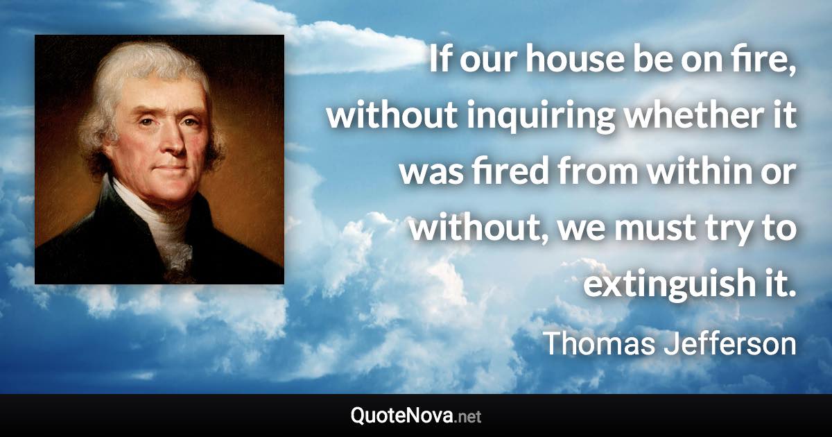 If our house be on fire, without inquiring whether it was fired from within or without, we must try to extinguish it. - Thomas Jefferson quote