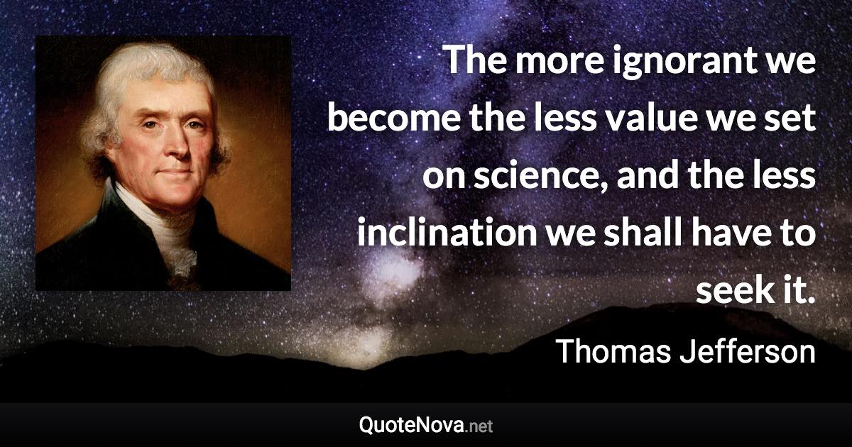 The more ignorant we become the less value we set on science, and the less inclination we shall have to seek it. - Thomas Jefferson quote