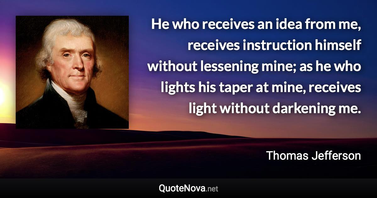 He who receives an idea from me, receives instruction himself without lessening mine; as he who lights his taper at mine, receives light without darkening me. - Thomas Jefferson quote