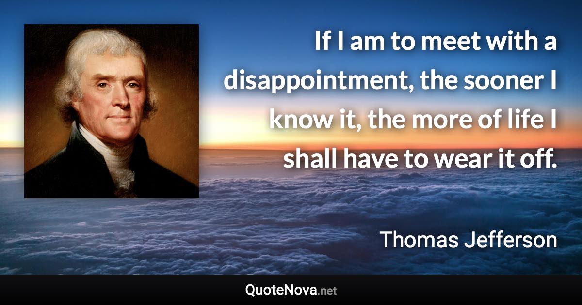 If I am to meet with a disappointment, the sooner I know it, the more of life I shall have to wear it off. - Thomas Jefferson quote