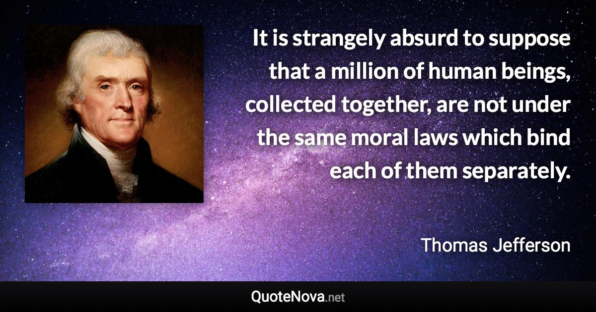 It is strangely absurd to suppose that a million of human beings, collected together, are not under the same moral laws which bind each of them separately. - Thomas Jefferson quote