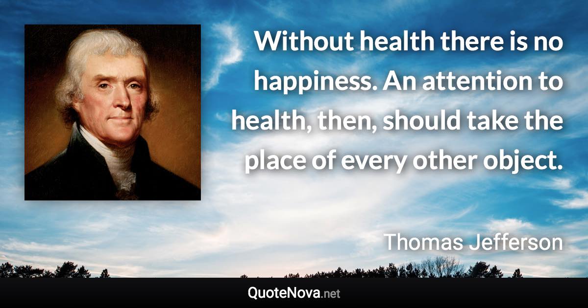 Without health there is no happiness. An attention to health, then, should take the place of every other object. - Thomas Jefferson quote