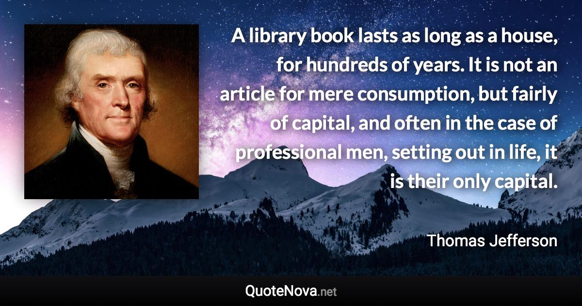 A library book lasts as long as a house, for hundreds of years. It is not an article for mere consumption, but fairly of capital, and often in the case of professional men, setting out in life, it is their only capital. - Thomas Jefferson quote