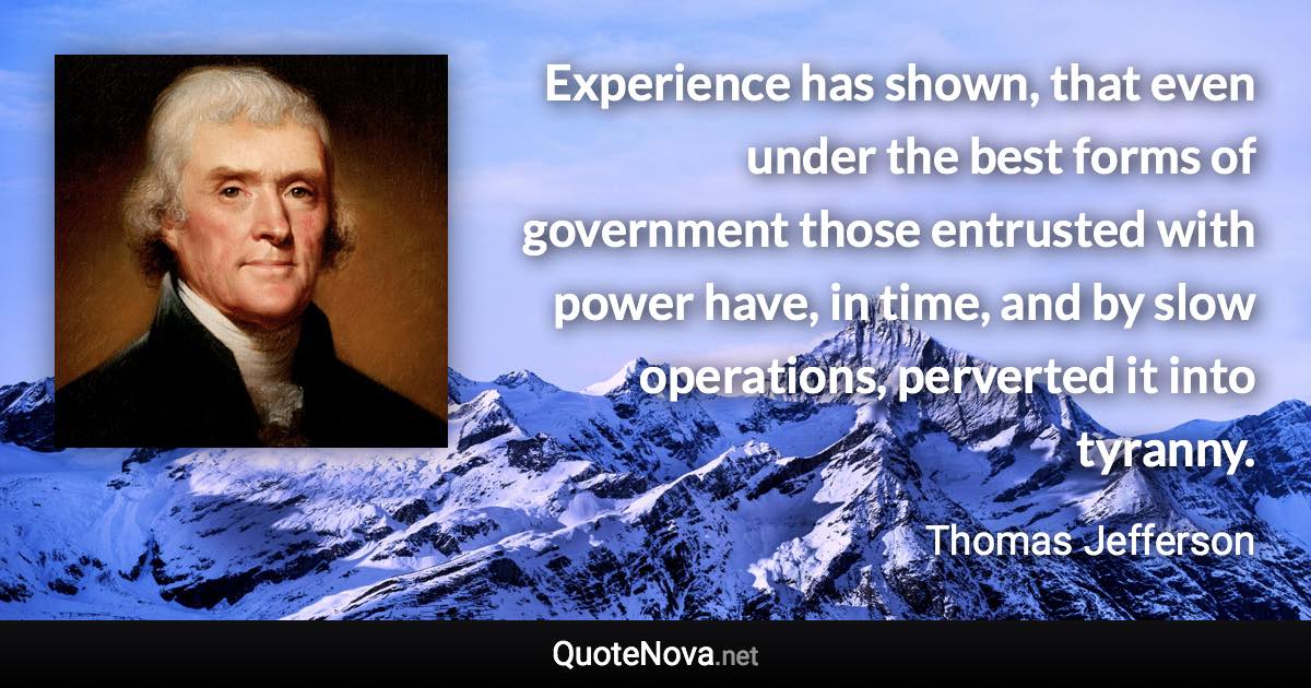 Experience has shown, that even under the best forms of government those entrusted with power have, in time, and by slow operations, perverted it into tyranny. - Thomas Jefferson quote