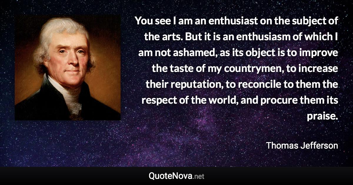 You see I am an enthusiast on the subject of the arts. But it is an enthusiasm of which I am not ashamed, as its object is to improve the taste of my countrymen, to increase their reputation, to reconcile to them the respect of the world, and procure them its praise. - Thomas Jefferson quote