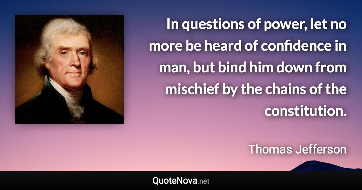 In questions of power, let no more be heard of confidence in man, but bind him down from mischief by the chains of the constitution. - Thomas Jefferson quote