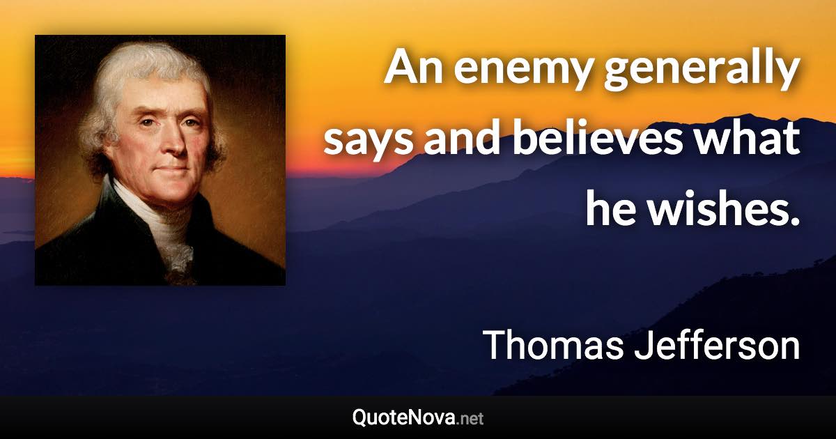 An enemy generally says and believes what he wishes. - Thomas Jefferson quote