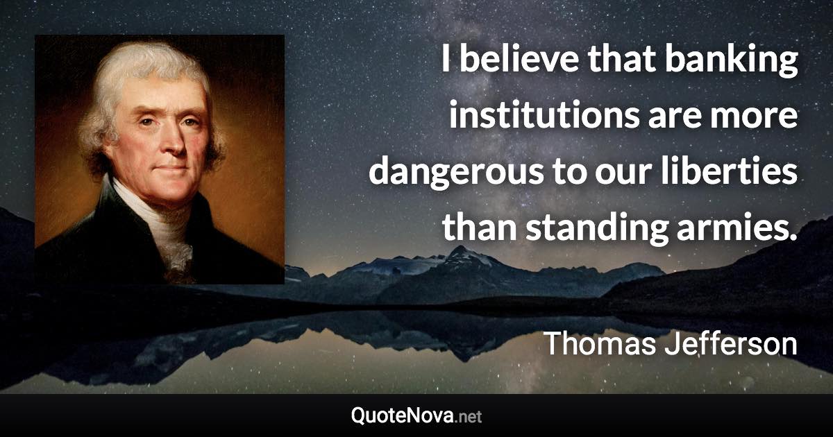 I believe that banking institutions are more dangerous to our liberties than standing armies. - Thomas Jefferson quote