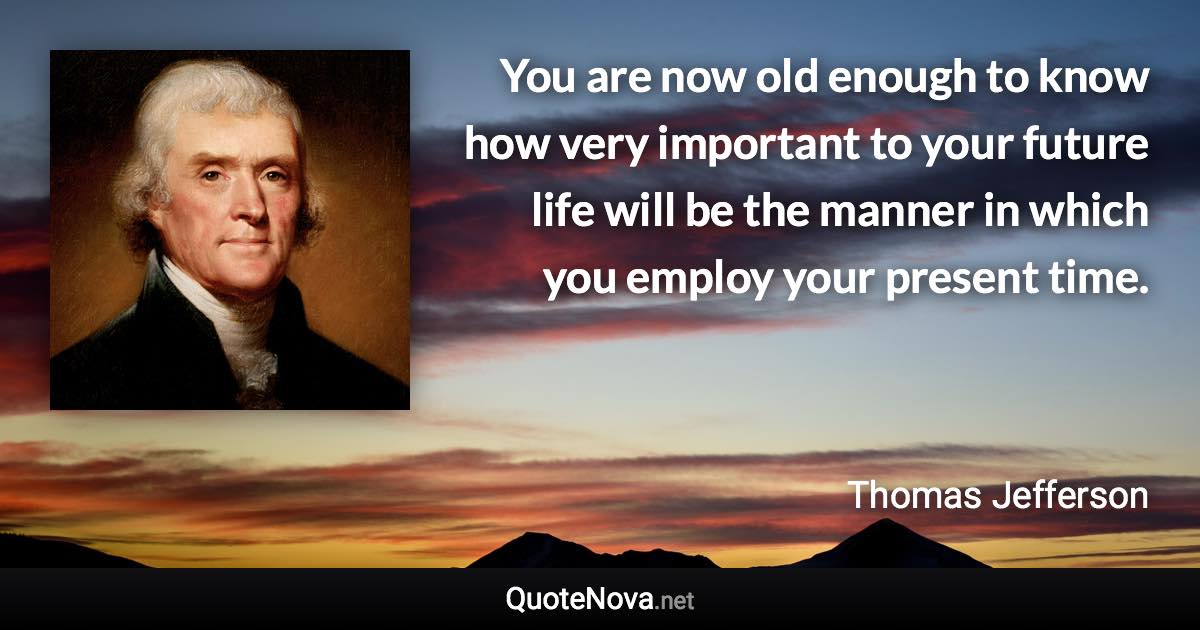 You are now old enough to know how very important to your future life will be the manner in which you employ your present time. - Thomas Jefferson quote