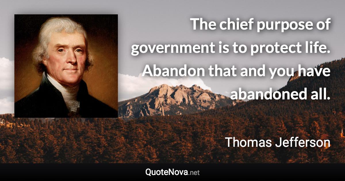 The chief purpose of government is to protect life. Abandon that and you have abandoned all. - Thomas Jefferson quote