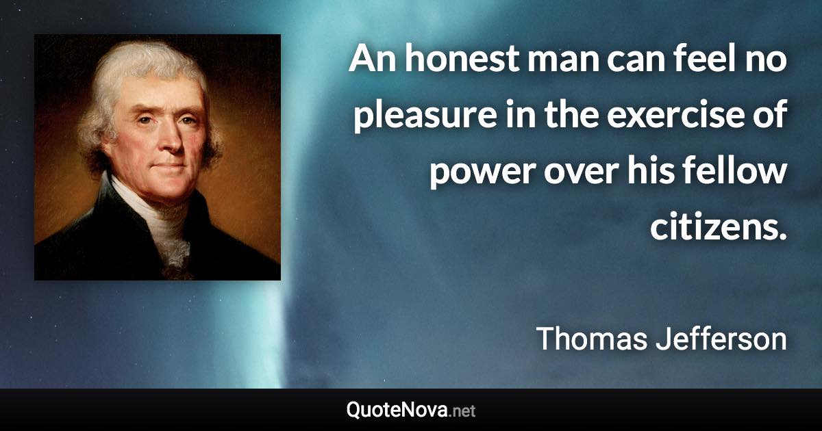 An honest man can feel no pleasure in the exercise of power over his fellow citizens. - Thomas Jefferson quote