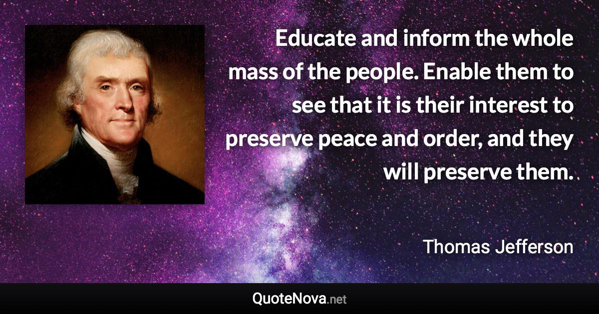 Educate and inform the whole mass of the people. Enable them to see that it is their interest to preserve peace and order, and they will preserve them. - Thomas Jefferson quote