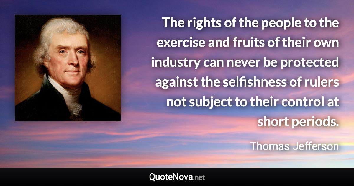 The rights of the people to the exercise and fruits of their own industry can never be protected against the selfishness of rulers not subject to their control at short periods. - Thomas Jefferson quote