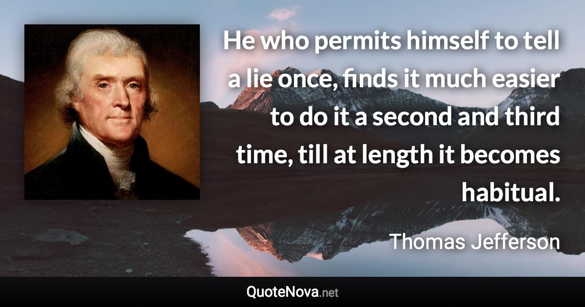 He who permits himself to tell a lie once, finds it much easier to do it a second and third time, till at length it becomes habitual. - Thomas Jefferson quote