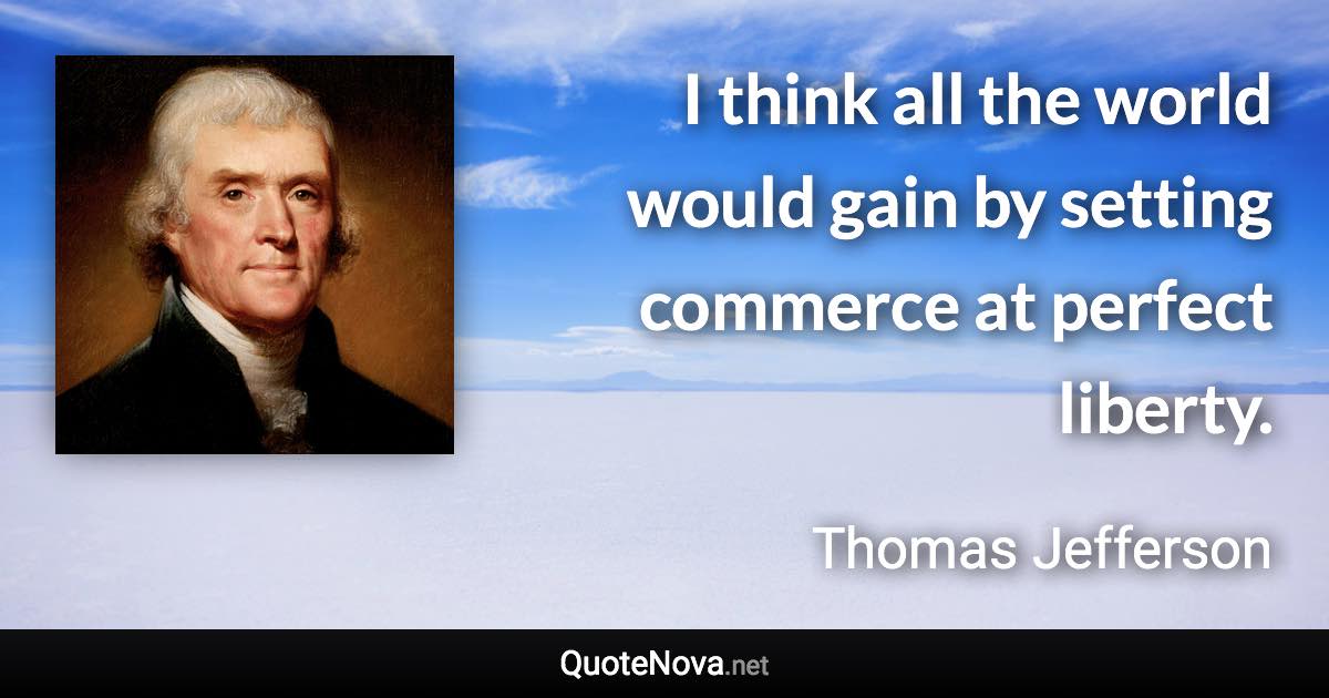 I think all the world would gain by setting commerce at perfect liberty. - Thomas Jefferson quote