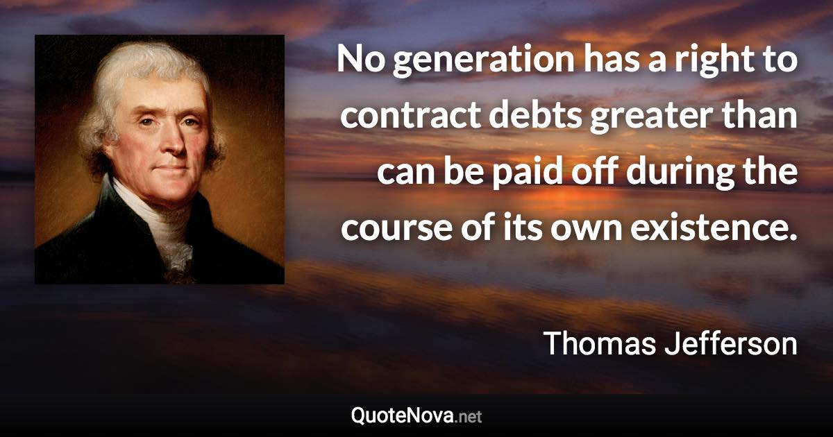 No generation has a right to contract debts greater than can be paid off during the course of its own existence. - Thomas Jefferson quote