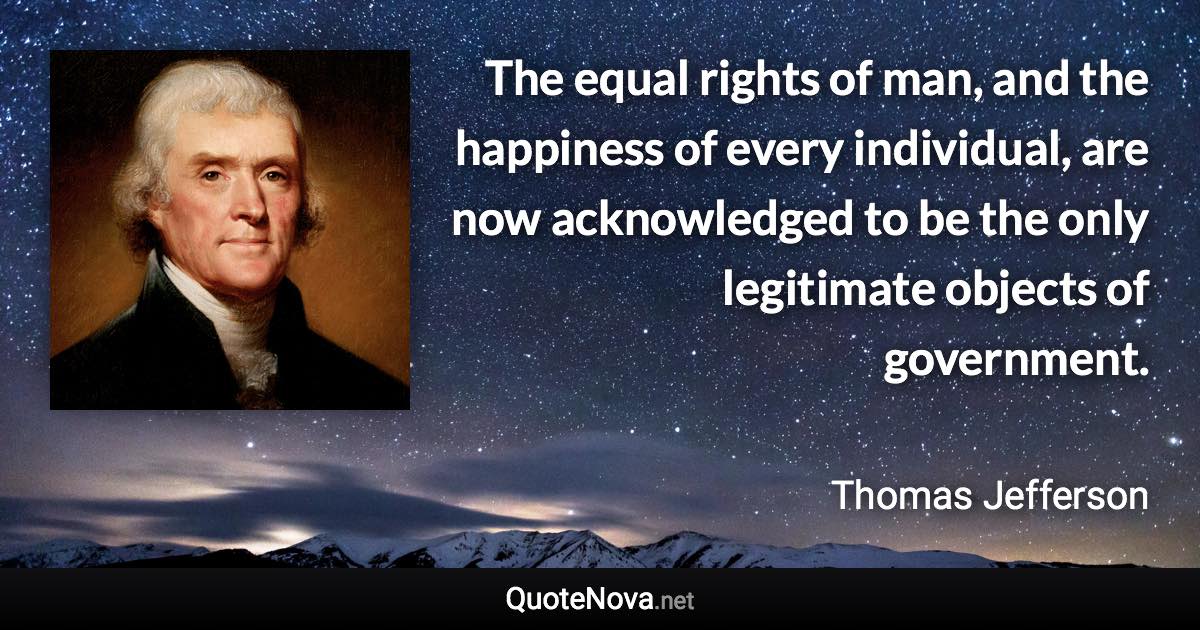 The equal rights of man, and the happiness of every individual, are now acknowledged to be the only legitimate objects of government. - Thomas Jefferson quote