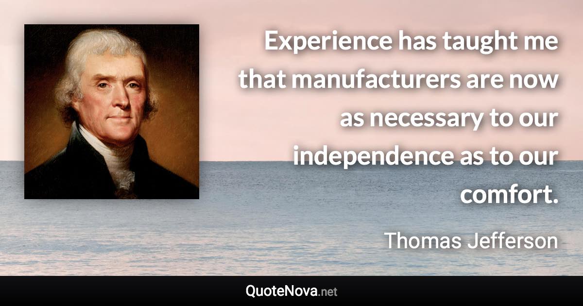 Experience has taught me that manufacturers are now as necessary to our independence as to our comfort. - Thomas Jefferson quote