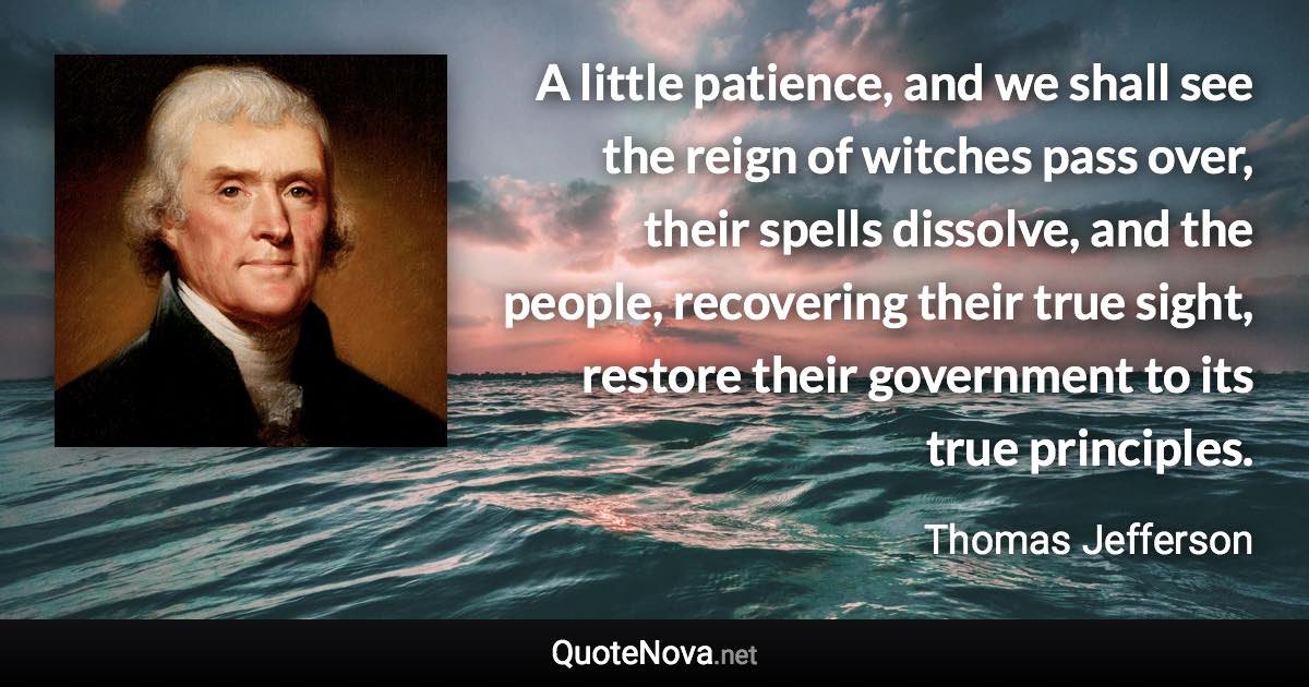 A little patience, and we shall see the reign of witches pass over, their spells dissolve, and the people, recovering their true sight, restore their government to its true principles. - Thomas Jefferson quote