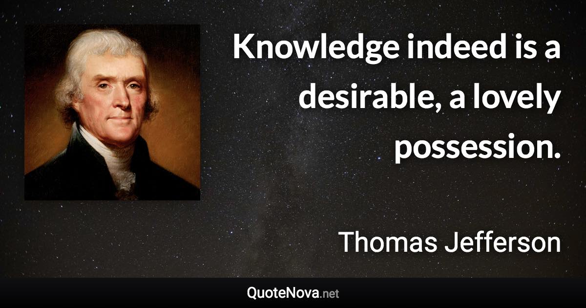 Knowledge indeed is a desirable, a lovely possession. - Thomas Jefferson quote