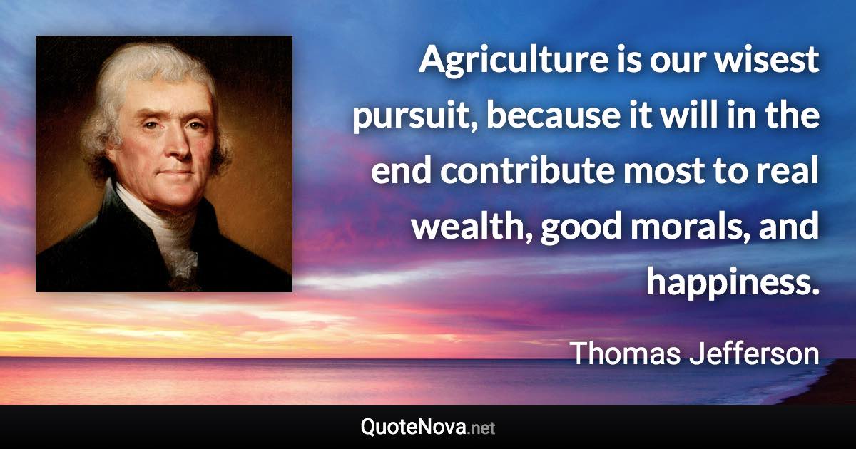 Agriculture is our wisest pursuit, because it will in the end contribute most to real wealth, good morals, and happiness. - Thomas Jefferson quote