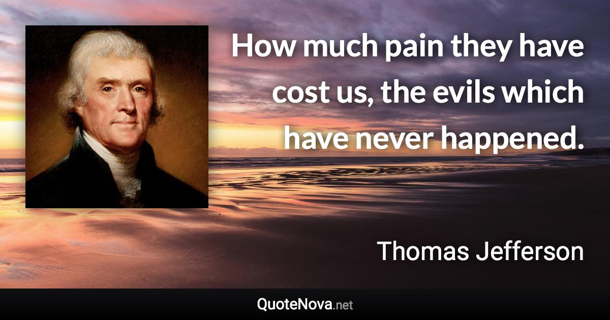 How much pain they have cost us, the evils which have never happened. - Thomas Jefferson quote