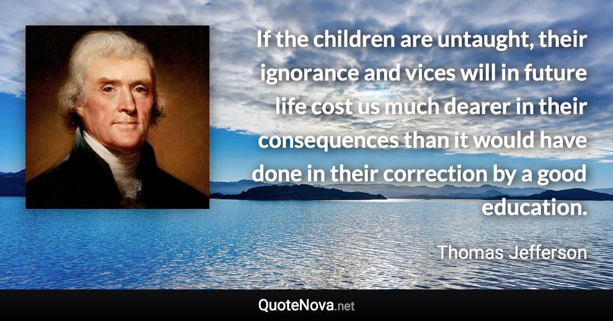 If the children are untaught, their ignorance and vices will in future life cost us much dearer in their consequences than it would have done in their correction by a good education. - Thomas Jefferson quote