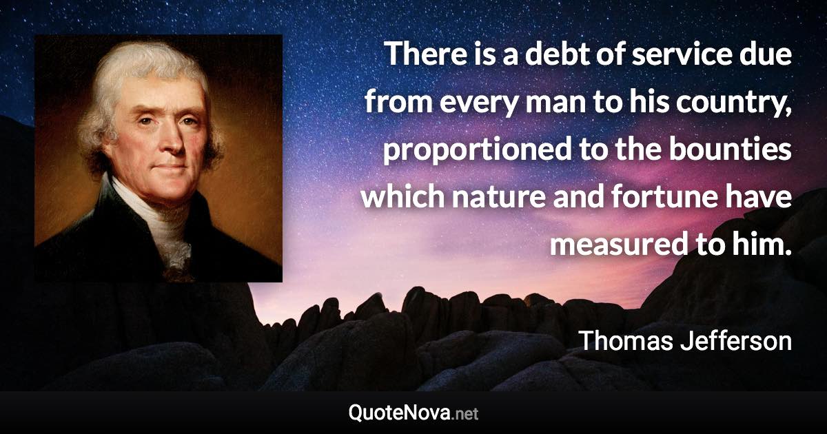 There is a debt of service due from every man to his country, proportioned to the bounties which nature and fortune have measured to him. - Thomas Jefferson quote