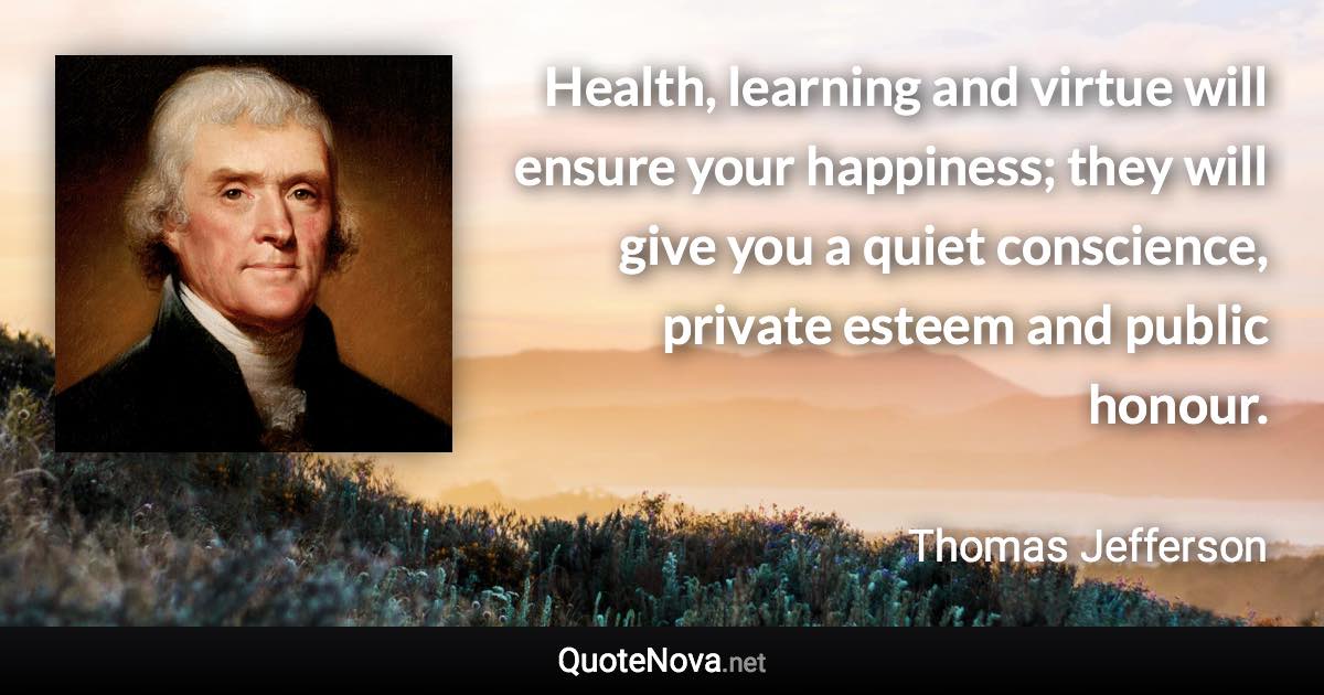 Health, learning and virtue will ensure your happiness; they will give you a quiet conscience, private esteem and public honour. - Thomas Jefferson quote