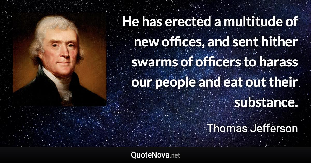 He has erected a multitude of new offices, and sent hither swarms of officers to harass our people and eat out their substance. - Thomas Jefferson quote