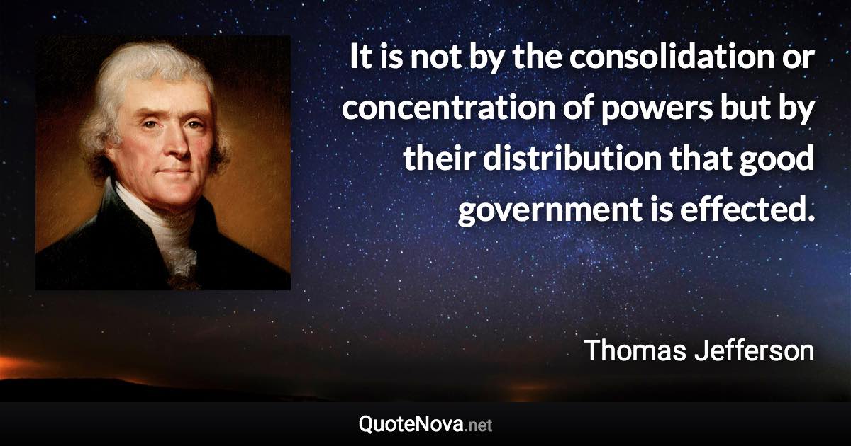 It is not by the consolidation or concentration of powers but by their distribution that good government is effected. - Thomas Jefferson quote