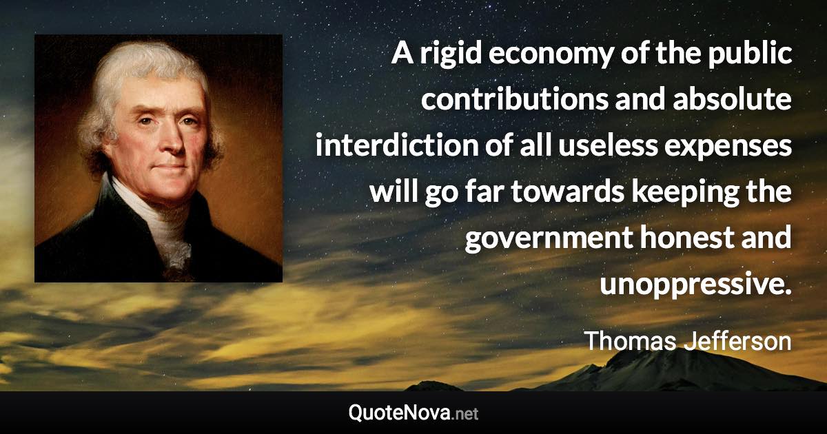 A rigid economy of the public contributions and absolute interdiction of all useless expenses will go far towards keeping the government honest and unoppressive. - Thomas Jefferson quote