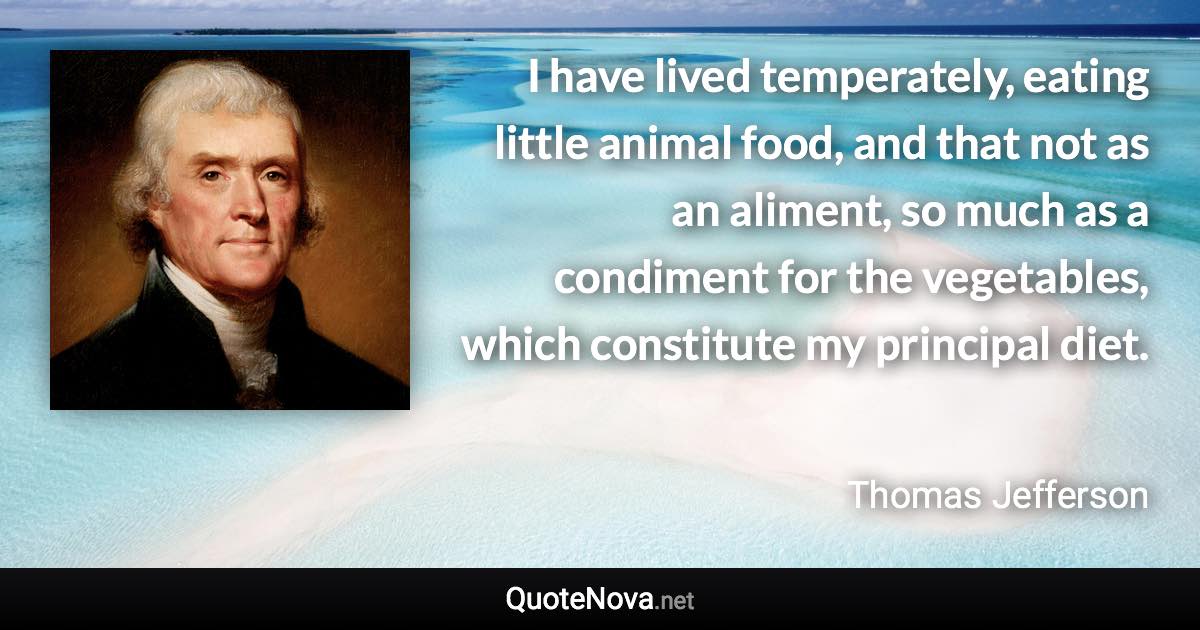 I have lived temperately, eating little animal food, and that not as an aliment, so much as a condiment for the vegetables, which constitute my principal diet. - Thomas Jefferson quote