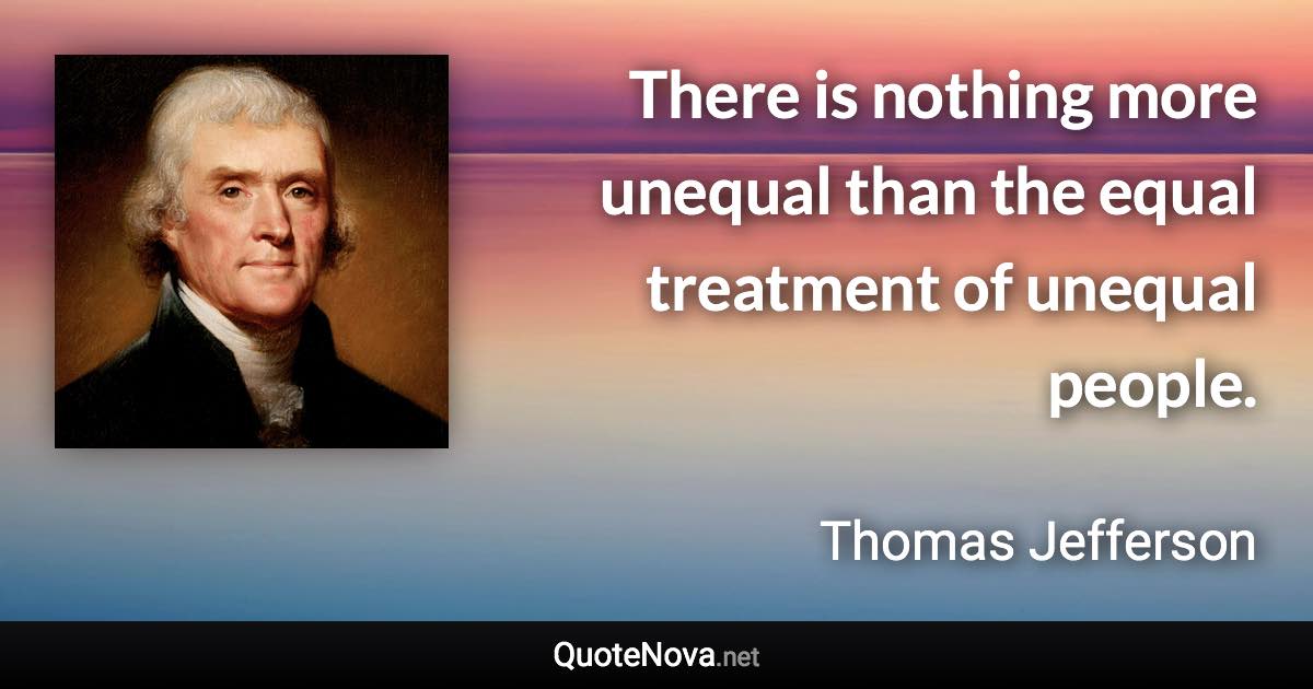 There is nothing more unequal than the equal treatment of unequal people. - Thomas Jefferson quote