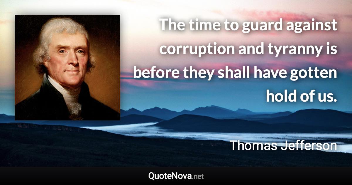 The time to guard against corruption and tyranny is before they shall have gotten hold of us. - Thomas Jefferson quote