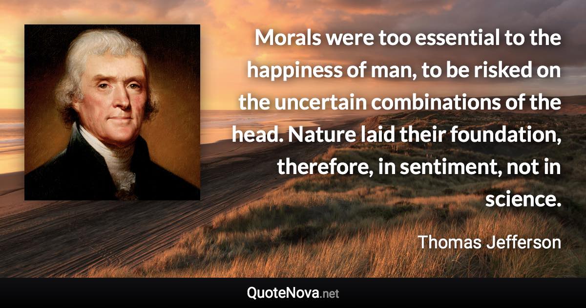 Morals were too essential to the happiness of man, to be risked on the uncertain combinations of the head. Nature laid their foundation, therefore, in sentiment, not in science. - Thomas Jefferson quote