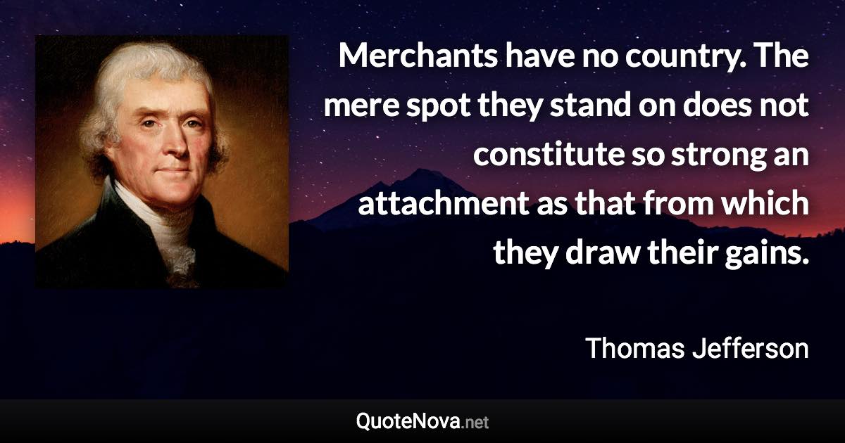 Merchants have no country. The mere spot they stand on does not constitute so strong an attachment as that from which they draw their gains. - Thomas Jefferson quote