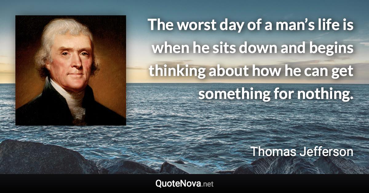 The worst day of a man’s life is when he sits down and begins thinking about how he can get something for nothing. - Thomas Jefferson quote