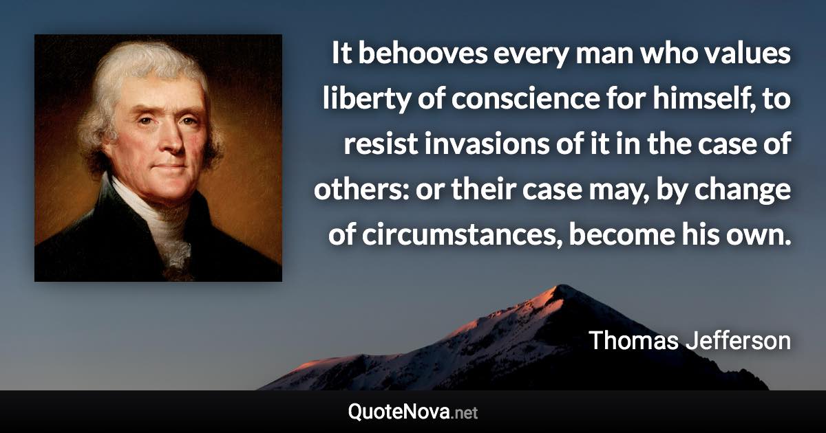 It behooves every man who values liberty of conscience for himself, to resist invasions of it in the case of others: or their case may, by change of circumstances, become his own. - Thomas Jefferson quote