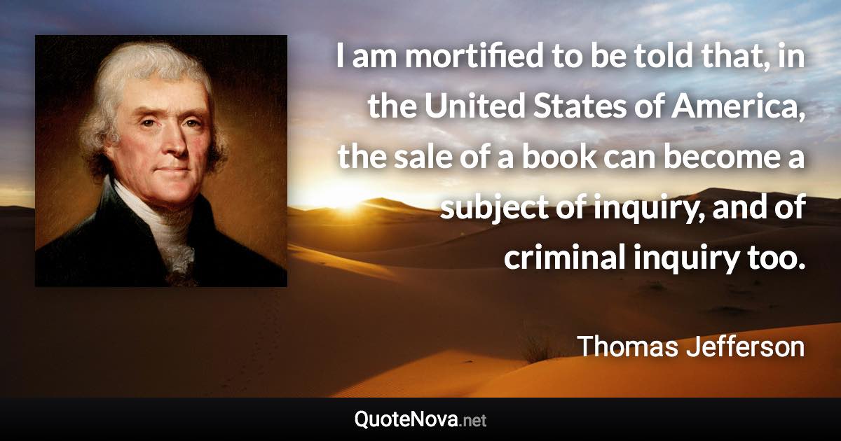 I am mortified to be told that, in the United States of America, the sale of a book can become a subject of inquiry, and of criminal inquiry too. - Thomas Jefferson quote