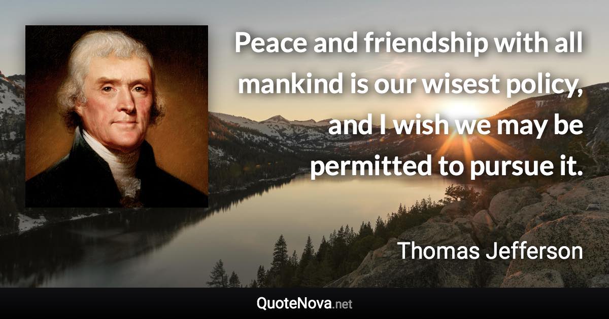 Peace and friendship with all mankind is our wisest policy, and I wish we may be permitted to pursue it. - Thomas Jefferson quote