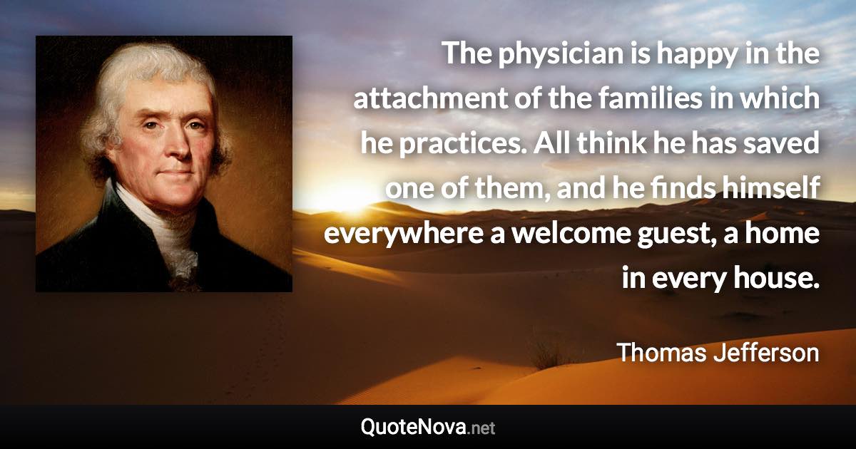 The physician is happy in the attachment of the families in which he practices. All think he has saved one of them, and he finds himself everywhere a welcome guest, a home in every house. - Thomas Jefferson quote