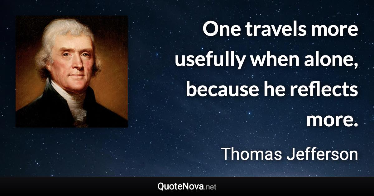 One travels more usefully when alone, because he reflects more. - Thomas Jefferson quote