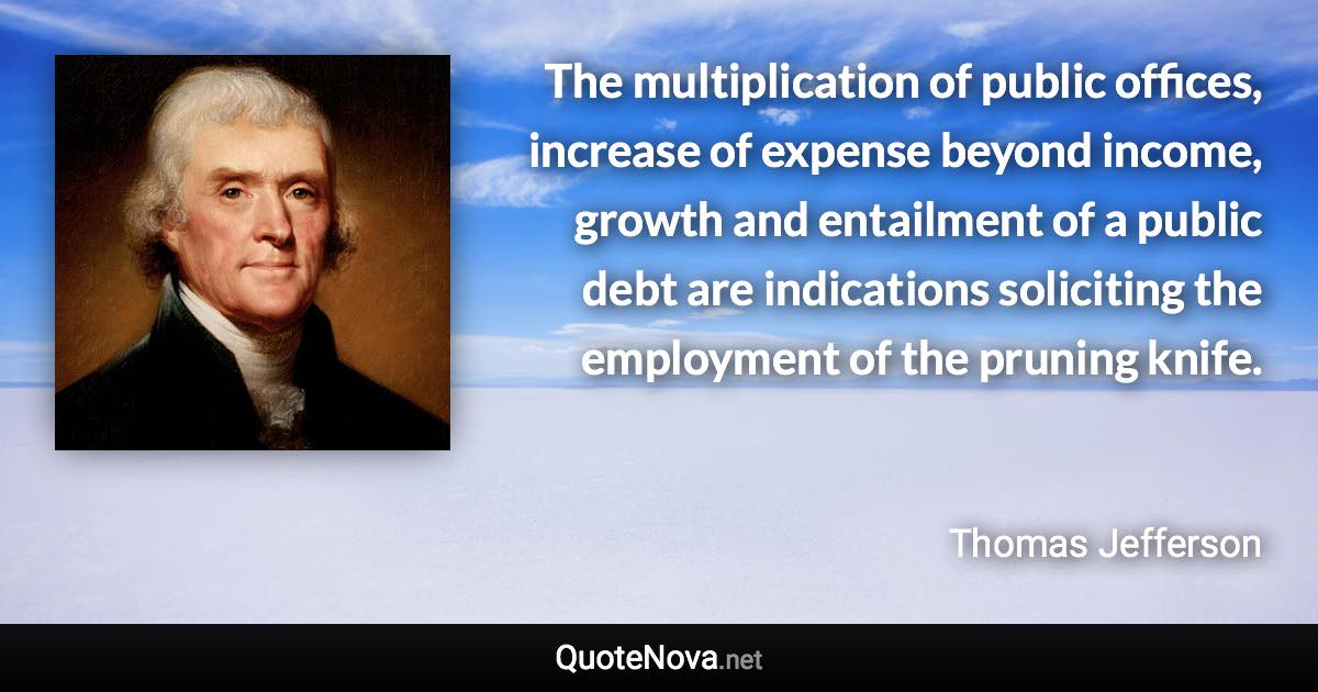 The multiplication of public offices, increase of expense beyond income, growth and entailment of a public debt are indications soliciting the employment of the pruning knife. - Thomas Jefferson quote