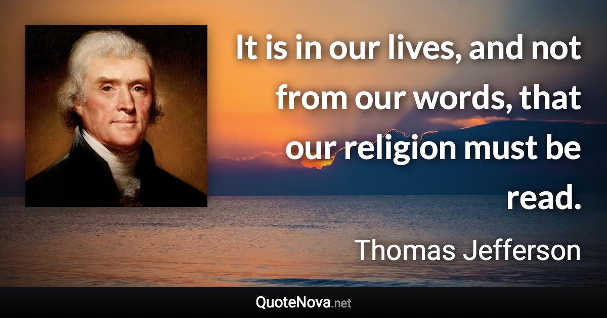 It is in our lives, and not from our words, that our religion must be read. - Thomas Jefferson quote