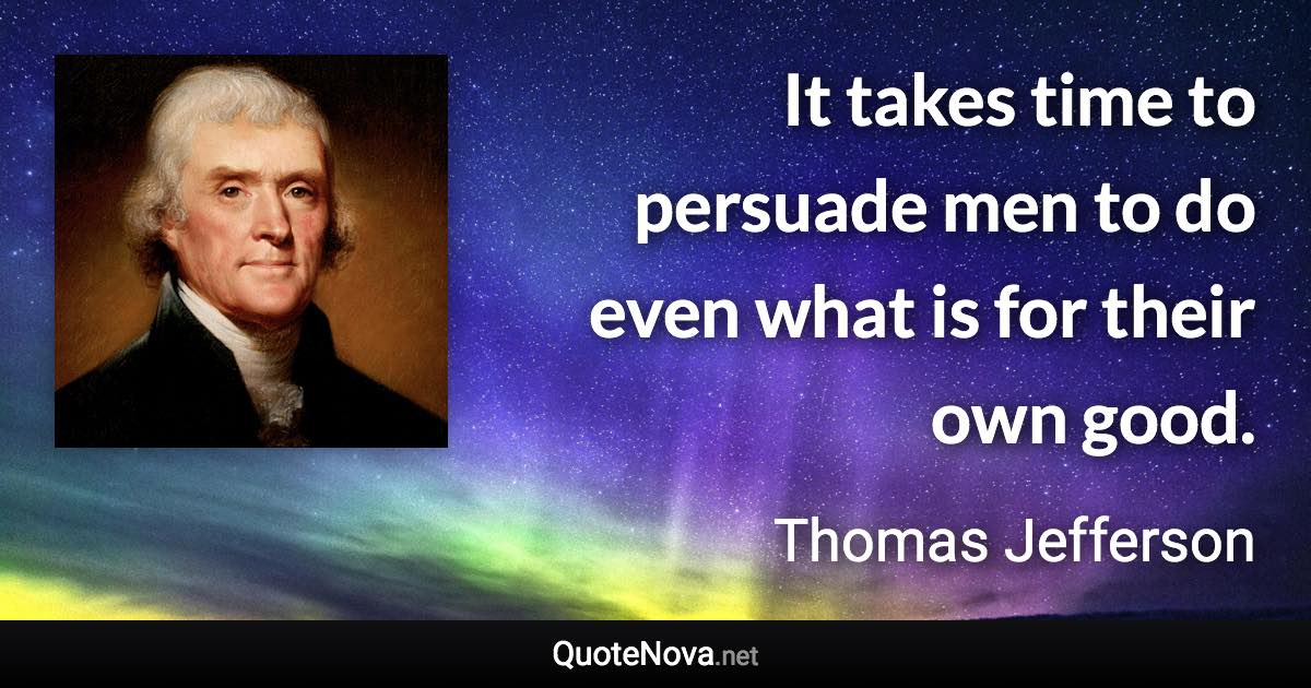 It takes time to persuade men to do even what is for their own good. - Thomas Jefferson quote